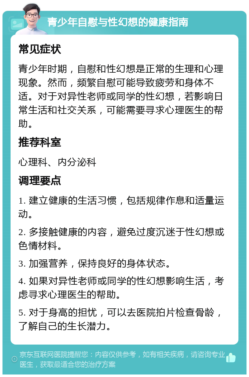 青少年自慰与性幻想的健康指南 常见症状 青少年时期，自慰和性幻想是正常的生理和心理现象。然而，频繁自慰可能导致疲劳和身体不适。对于对异性老师或同学的性幻想，若影响日常生活和社交关系，可能需要寻求心理医生的帮助。 推荐科室 心理科、内分泌科 调理要点 1. 建立健康的生活习惯，包括规律作息和适量运动。 2. 多接触健康的内容，避免过度沉迷于性幻想或色情材料。 3. 加强营养，保持良好的身体状态。 4. 如果对异性老师或同学的性幻想影响生活，考虑寻求心理医生的帮助。 5. 对于身高的担忧，可以去医院拍片检查骨龄，了解自己的生长潜力。