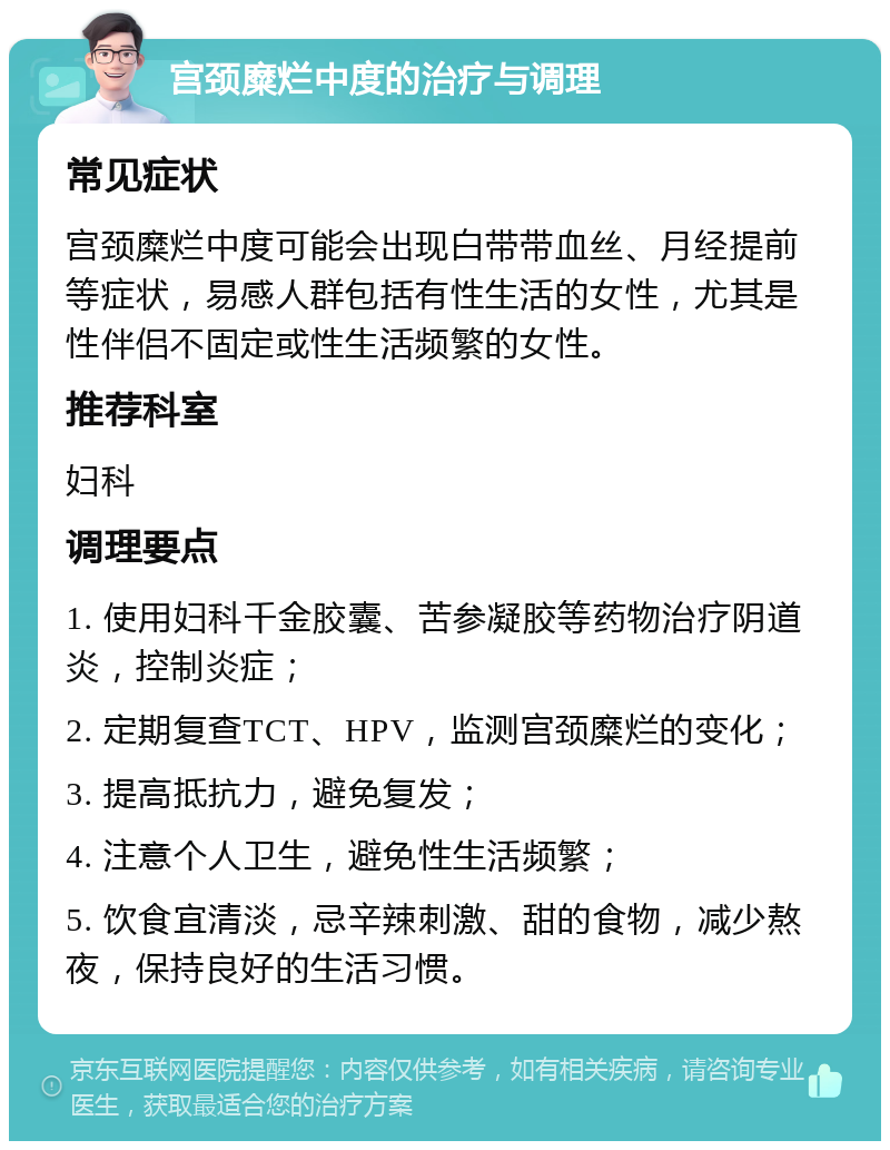 宫颈糜烂中度的治疗与调理 常见症状 宫颈糜烂中度可能会出现白带带血丝、月经提前等症状，易感人群包括有性生活的女性，尤其是性伴侣不固定或性生活频繁的女性。 推荐科室 妇科 调理要点 1. 使用妇科千金胶囊、苦参凝胶等药物治疗阴道炎，控制炎症； 2. 定期复查TCT、HPV，监测宫颈糜烂的变化； 3. 提高抵抗力，避免复发； 4. 注意个人卫生，避免性生活频繁； 5. 饮食宜清淡，忌辛辣刺激、甜的食物，减少熬夜，保持良好的生活习惯。