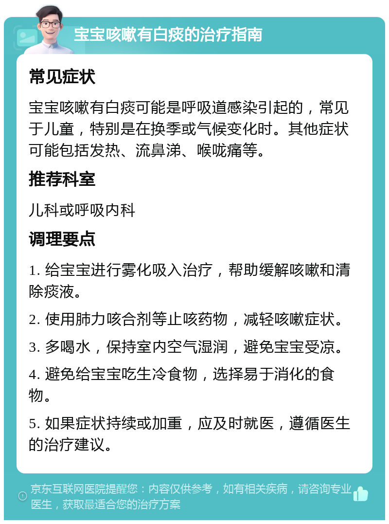 宝宝咳嗽有白痰的治疗指南 常见症状 宝宝咳嗽有白痰可能是呼吸道感染引起的，常见于儿童，特别是在换季或气候变化时。其他症状可能包括发热、流鼻涕、喉咙痛等。 推荐科室 儿科或呼吸内科 调理要点 1. 给宝宝进行雾化吸入治疗，帮助缓解咳嗽和清除痰液。 2. 使用肺力咳合剂等止咳药物，减轻咳嗽症状。 3. 多喝水，保持室内空气湿润，避免宝宝受凉。 4. 避免给宝宝吃生冷食物，选择易于消化的食物。 5. 如果症状持续或加重，应及时就医，遵循医生的治疗建议。