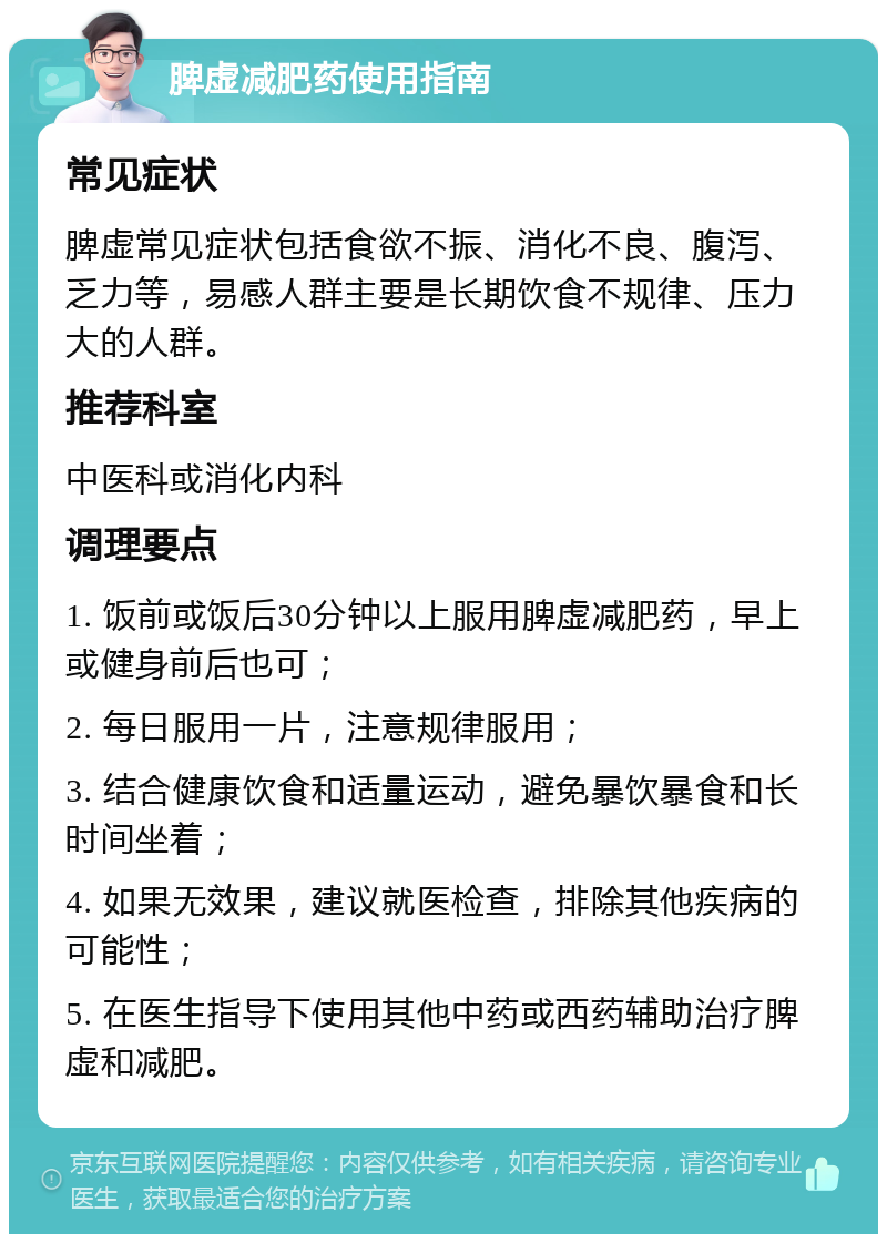 脾虚减肥药使用指南 常见症状 脾虚常见症状包括食欲不振、消化不良、腹泻、乏力等，易感人群主要是长期饮食不规律、压力大的人群。 推荐科室 中医科或消化内科 调理要点 1. 饭前或饭后30分钟以上服用脾虚减肥药，早上或健身前后也可； 2. 每日服用一片，注意规律服用； 3. 结合健康饮食和适量运动，避免暴饮暴食和长时间坐着； 4. 如果无效果，建议就医检查，排除其他疾病的可能性； 5. 在医生指导下使用其他中药或西药辅助治疗脾虚和减肥。