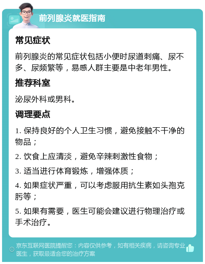 前列腺炎就医指南 常见症状 前列腺炎的常见症状包括小便时尿道刺痛、尿不多、尿频繁等，易感人群主要是中老年男性。 推荐科室 泌尿外科或男科。 调理要点 1. 保持良好的个人卫生习惯，避免接触不干净的物品； 2. 饮食上应清淡，避免辛辣刺激性食物； 3. 适当进行体育锻炼，增强体质； 4. 如果症状严重，可以考虑服用抗生素如头孢克肟等； 5. 如果有需要，医生可能会建议进行物理治疗或手术治疗。