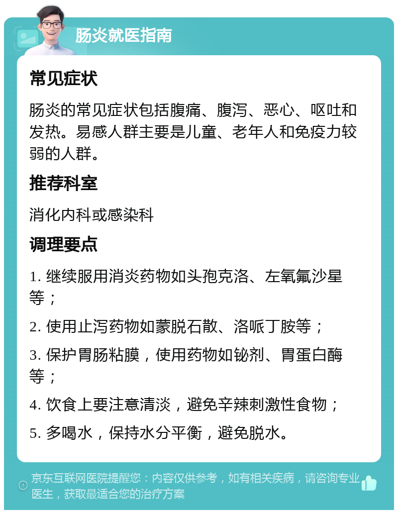 肠炎就医指南 常见症状 肠炎的常见症状包括腹痛、腹泻、恶心、呕吐和发热。易感人群主要是儿童、老年人和免疫力较弱的人群。 推荐科室 消化内科或感染科 调理要点 1. 继续服用消炎药物如头孢克洛、左氧氟沙星等； 2. 使用止泻药物如蒙脱石散、洛哌丁胺等； 3. 保护胃肠粘膜，使用药物如铋剂、胃蛋白酶等； 4. 饮食上要注意清淡，避免辛辣刺激性食物； 5. 多喝水，保持水分平衡，避免脱水。