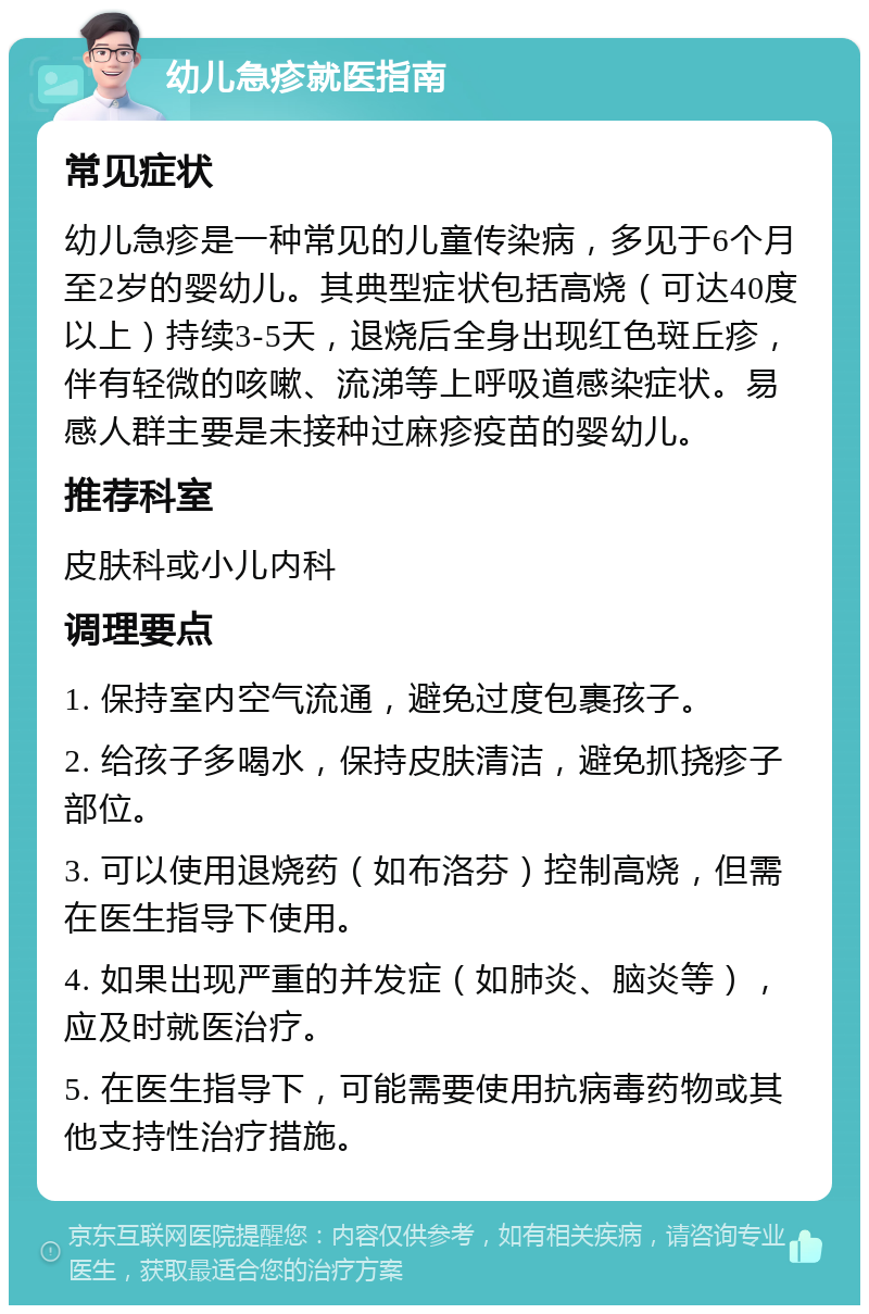 幼儿急疹就医指南 常见症状 幼儿急疹是一种常见的儿童传染病，多见于6个月至2岁的婴幼儿。其典型症状包括高烧（可达40度以上）持续3-5天，退烧后全身出现红色斑丘疹，伴有轻微的咳嗽、流涕等上呼吸道感染症状。易感人群主要是未接种过麻疹疫苗的婴幼儿。 推荐科室 皮肤科或小儿内科 调理要点 1. 保持室内空气流通，避免过度包裹孩子。 2. 给孩子多喝水，保持皮肤清洁，避免抓挠疹子部位。 3. 可以使用退烧药（如布洛芬）控制高烧，但需在医生指导下使用。 4. 如果出现严重的并发症（如肺炎、脑炎等），应及时就医治疗。 5. 在医生指导下，可能需要使用抗病毒药物或其他支持性治疗措施。