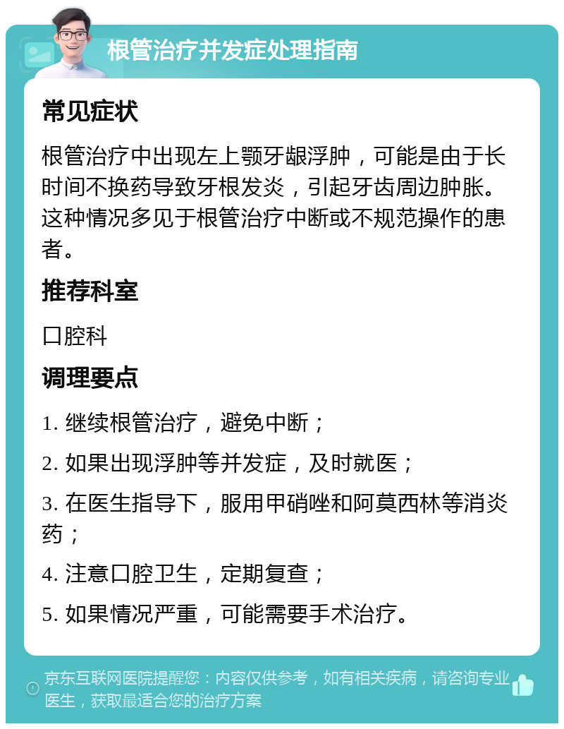 根管治疗并发症处理指南 常见症状 根管治疗中出现左上颚牙龈浮肿，可能是由于长时间不换药导致牙根发炎，引起牙齿周边肿胀。这种情况多见于根管治疗中断或不规范操作的患者。 推荐科室 口腔科 调理要点 1. 继续根管治疗，避免中断； 2. 如果出现浮肿等并发症，及时就医； 3. 在医生指导下，服用甲硝唑和阿莫西林等消炎药； 4. 注意口腔卫生，定期复查； 5. 如果情况严重，可能需要手术治疗。