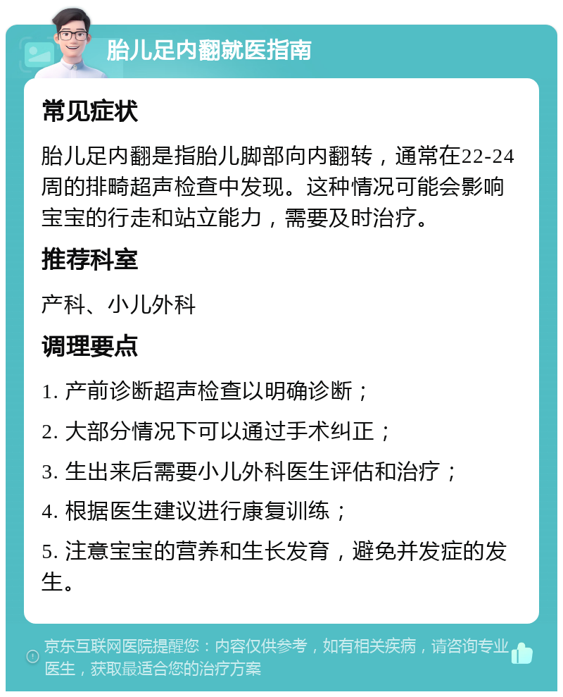 胎儿足内翻就医指南 常见症状 胎儿足内翻是指胎儿脚部向内翻转，通常在22-24周的排畸超声检查中发现。这种情况可能会影响宝宝的行走和站立能力，需要及时治疗。 推荐科室 产科、小儿外科 调理要点 1. 产前诊断超声检查以明确诊断； 2. 大部分情况下可以通过手术纠正； 3. 生出来后需要小儿外科医生评估和治疗； 4. 根据医生建议进行康复训练； 5. 注意宝宝的营养和生长发育，避免并发症的发生。