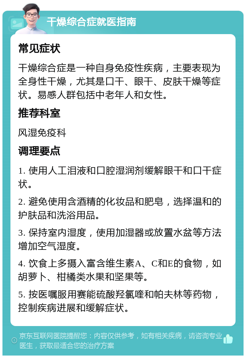 干燥综合症就医指南 常见症状 干燥综合症是一种自身免疫性疾病，主要表现为全身性干燥，尤其是口干、眼干、皮肤干燥等症状。易感人群包括中老年人和女性。 推荐科室 风湿免疫科 调理要点 1. 使用人工泪液和口腔湿润剂缓解眼干和口干症状。 2. 避免使用含酒精的化妆品和肥皂，选择温和的护肤品和洗浴用品。 3. 保持室内湿度，使用加湿器或放置水盆等方法增加空气湿度。 4. 饮食上多摄入富含维生素A、C和E的食物，如胡萝卜、柑橘类水果和坚果等。 5. 按医嘱服用赛能硫酸羟氯喹和帕夫林等药物，控制疾病进展和缓解症状。