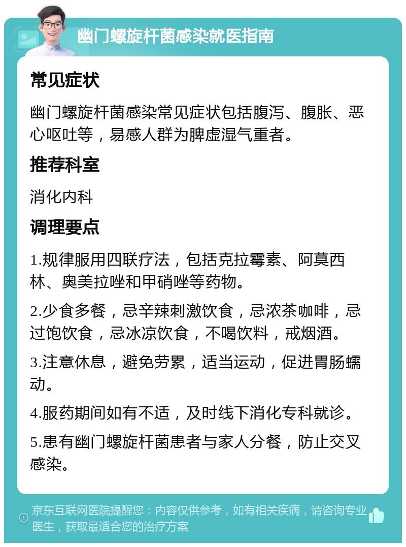 幽门螺旋杆菌感染就医指南 常见症状 幽门螺旋杆菌感染常见症状包括腹泻、腹胀、恶心呕吐等，易感人群为脾虚湿气重者。 推荐科室 消化内科 调理要点 1.规律服用四联疗法，包括克拉霉素、阿莫西林、奥美拉唑和甲硝唑等药物。 2.少食多餐，忌辛辣刺激饮食，忌浓茶咖啡，忌过饱饮食，忌冰凉饮食，不喝饮料，戒烟酒。 3.注意休息，避免劳累，适当运动，促进胃肠蠕动。 4.服药期间如有不适，及时线下消化专科就诊。 5.患有幽门螺旋杆菌患者与家人分餐，防止交叉感染。