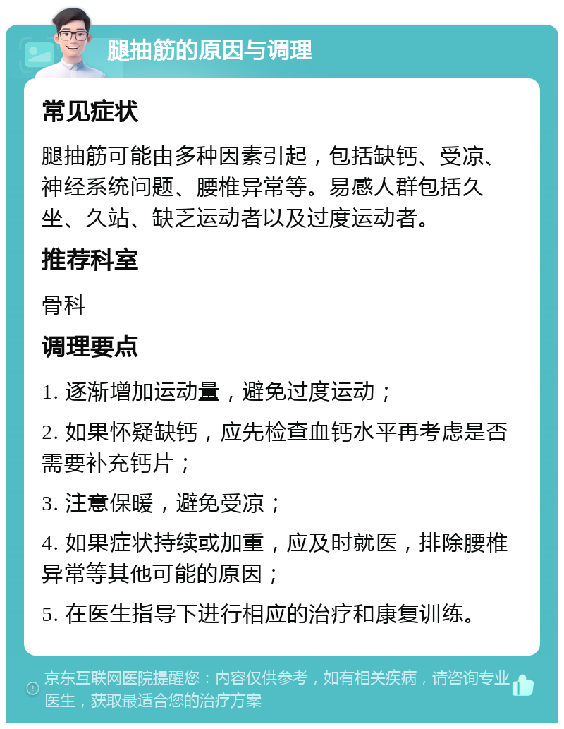 腿抽筋的原因与调理 常见症状 腿抽筋可能由多种因素引起，包括缺钙、受凉、神经系统问题、腰椎异常等。易感人群包括久坐、久站、缺乏运动者以及过度运动者。 推荐科室 骨科 调理要点 1. 逐渐增加运动量，避免过度运动； 2. 如果怀疑缺钙，应先检查血钙水平再考虑是否需要补充钙片； 3. 注意保暖，避免受凉； 4. 如果症状持续或加重，应及时就医，排除腰椎异常等其他可能的原因； 5. 在医生指导下进行相应的治疗和康复训练。