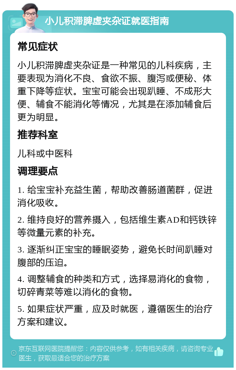 小儿积滞脾虚夹杂证就医指南 常见症状 小儿积滞脾虚夹杂证是一种常见的儿科疾病，主要表现为消化不良、食欲不振、腹泻或便秘、体重下降等症状。宝宝可能会出现趴睡、不成形大便、辅食不能消化等情况，尤其是在添加辅食后更为明显。 推荐科室 儿科或中医科 调理要点 1. 给宝宝补充益生菌，帮助改善肠道菌群，促进消化吸收。 2. 维持良好的营养摄入，包括维生素AD和钙铁锌等微量元素的补充。 3. 逐渐纠正宝宝的睡眠姿势，避免长时间趴睡对腹部的压迫。 4. 调整辅食的种类和方式，选择易消化的食物，切碎青菜等难以消化的食物。 5. 如果症状严重，应及时就医，遵循医生的治疗方案和建议。