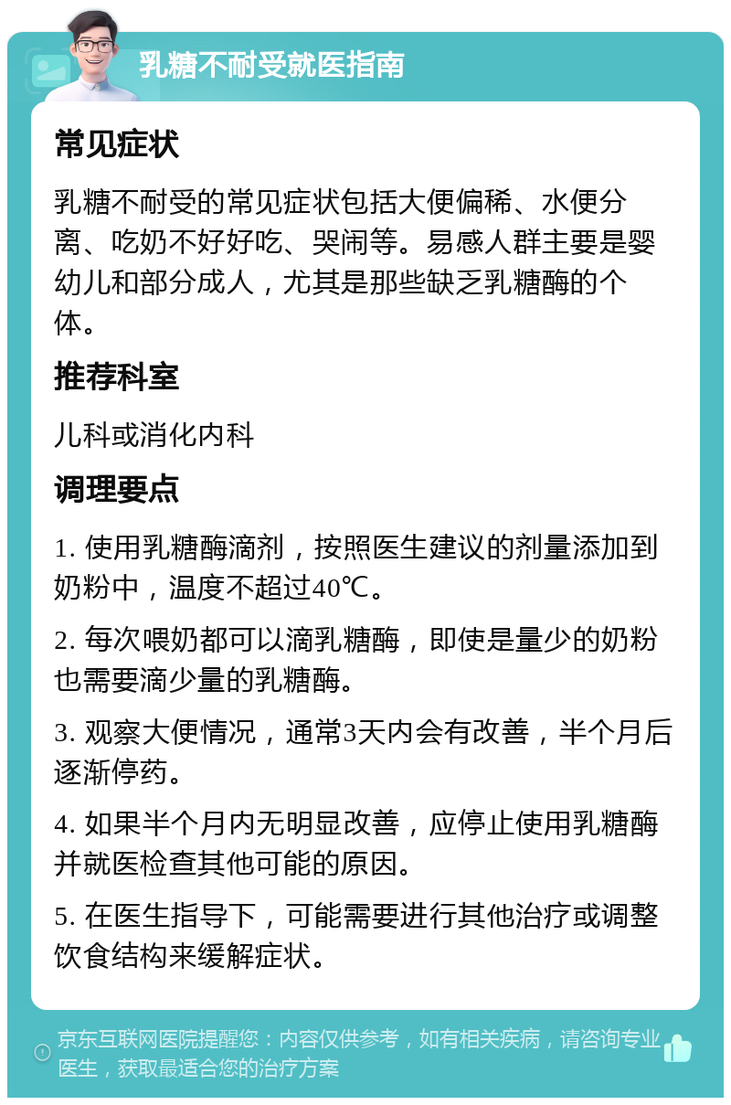 乳糖不耐受就医指南 常见症状 乳糖不耐受的常见症状包括大便偏稀、水便分离、吃奶不好好吃、哭闹等。易感人群主要是婴幼儿和部分成人，尤其是那些缺乏乳糖酶的个体。 推荐科室 儿科或消化内科 调理要点 1. 使用乳糖酶滴剂，按照医生建议的剂量添加到奶粉中，温度不超过40℃。 2. 每次喂奶都可以滴乳糖酶，即使是量少的奶粉也需要滴少量的乳糖酶。 3. 观察大便情况，通常3天内会有改善，半个月后逐渐停药。 4. 如果半个月内无明显改善，应停止使用乳糖酶并就医检查其他可能的原因。 5. 在医生指导下，可能需要进行其他治疗或调整饮食结构来缓解症状。