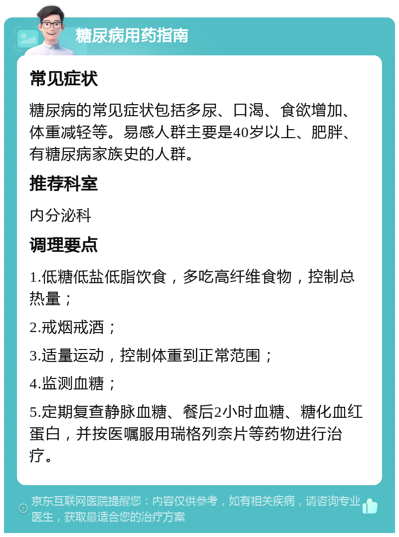 糖尿病用药指南 常见症状 糖尿病的常见症状包括多尿、口渴、食欲增加、体重减轻等。易感人群主要是40岁以上、肥胖、有糖尿病家族史的人群。 推荐科室 内分泌科 调理要点 1.低糖低盐低脂饮食，多吃高纤维食物，控制总热量； 2.戒烟戒酒； 3.适量运动，控制体重到正常范围； 4.监测血糖； 5.定期复查静脉血糖、餐后2小时血糖、糖化血红蛋白，并按医嘱服用瑞格列奈片等药物进行治疗。