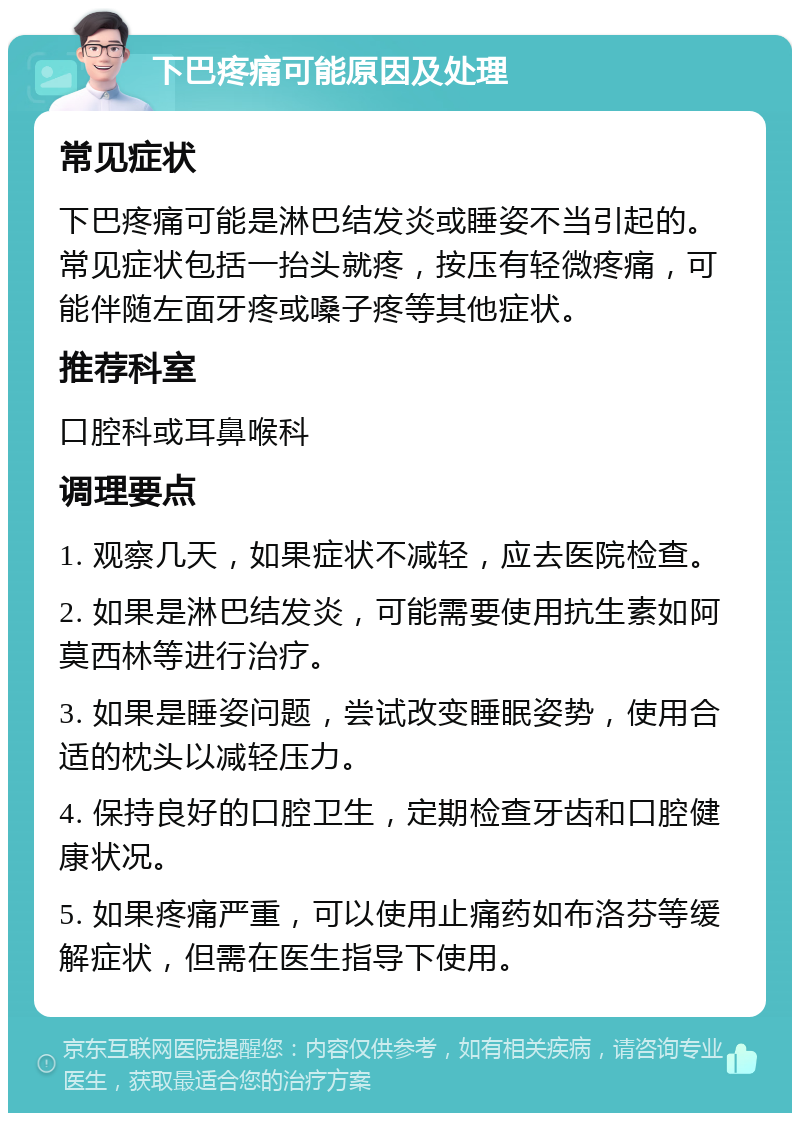 下巴疼痛可能原因及处理 常见症状 下巴疼痛可能是淋巴结发炎或睡姿不当引起的。常见症状包括一抬头就疼，按压有轻微疼痛，可能伴随左面牙疼或嗓子疼等其他症状。 推荐科室 口腔科或耳鼻喉科 调理要点 1. 观察几天，如果症状不减轻，应去医院检查。 2. 如果是淋巴结发炎，可能需要使用抗生素如阿莫西林等进行治疗。 3. 如果是睡姿问题，尝试改变睡眠姿势，使用合适的枕头以减轻压力。 4. 保持良好的口腔卫生，定期检查牙齿和口腔健康状况。 5. 如果疼痛严重，可以使用止痛药如布洛芬等缓解症状，但需在医生指导下使用。