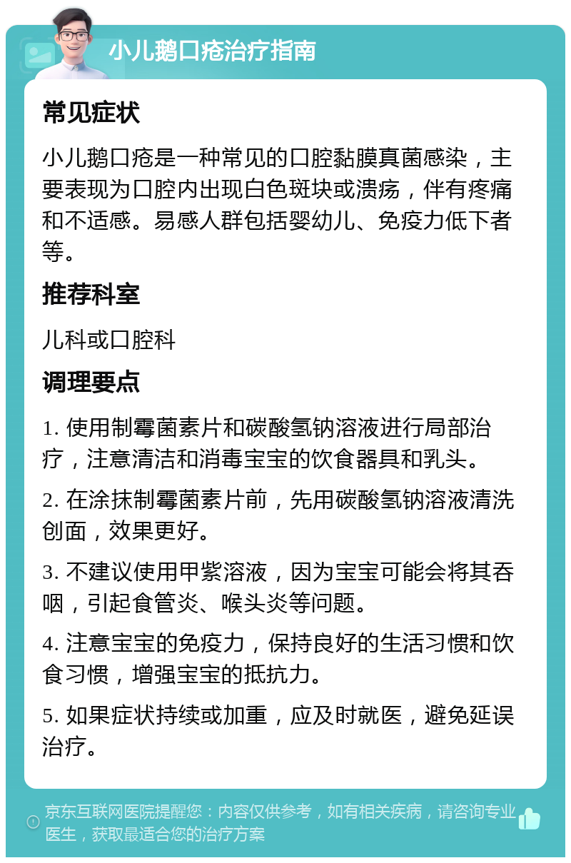 小儿鹅口疮治疗指南 常见症状 小儿鹅口疮是一种常见的口腔黏膜真菌感染，主要表现为口腔内出现白色斑块或溃疡，伴有疼痛和不适感。易感人群包括婴幼儿、免疫力低下者等。 推荐科室 儿科或口腔科 调理要点 1. 使用制霉菌素片和碳酸氢钠溶液进行局部治疗，注意清洁和消毒宝宝的饮食器具和乳头。 2. 在涂抹制霉菌素片前，先用碳酸氢钠溶液清洗创面，效果更好。 3. 不建议使用甲紫溶液，因为宝宝可能会将其吞咽，引起食管炎、喉头炎等问题。 4. 注意宝宝的免疫力，保持良好的生活习惯和饮食习惯，增强宝宝的抵抗力。 5. 如果症状持续或加重，应及时就医，避免延误治疗。