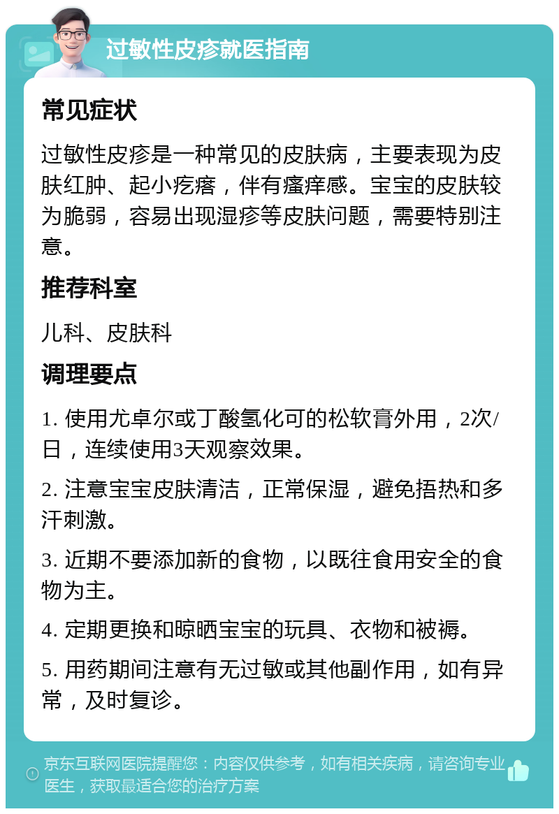 过敏性皮疹就医指南 常见症状 过敏性皮疹是一种常见的皮肤病，主要表现为皮肤红肿、起小疙瘩，伴有瘙痒感。宝宝的皮肤较为脆弱，容易出现湿疹等皮肤问题，需要特别注意。 推荐科室 儿科、皮肤科 调理要点 1. 使用尤卓尔或丁酸氢化可的松软膏外用，2次/日，连续使用3天观察效果。 2. 注意宝宝皮肤清洁，正常保湿，避免捂热和多汗刺激。 3. 近期不要添加新的食物，以既往食用安全的食物为主。 4. 定期更换和晾晒宝宝的玩具、衣物和被褥。 5. 用药期间注意有无过敏或其他副作用，如有异常，及时复诊。