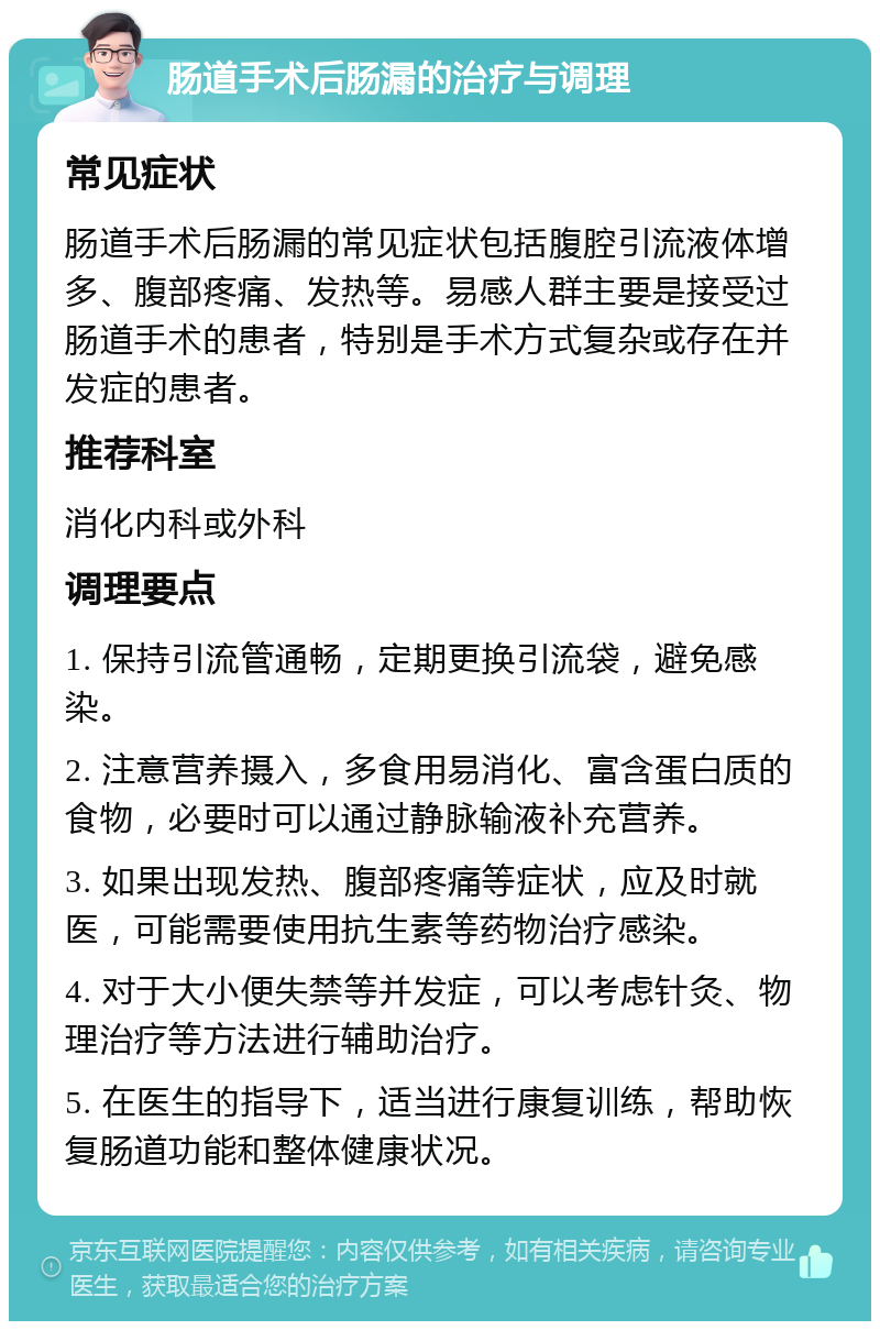 肠道手术后肠漏的治疗与调理 常见症状 肠道手术后肠漏的常见症状包括腹腔引流液体增多、腹部疼痛、发热等。易感人群主要是接受过肠道手术的患者，特别是手术方式复杂或存在并发症的患者。 推荐科室 消化内科或外科 调理要点 1. 保持引流管通畅，定期更换引流袋，避免感染。 2. 注意营养摄入，多食用易消化、富含蛋白质的食物，必要时可以通过静脉输液补充营养。 3. 如果出现发热、腹部疼痛等症状，应及时就医，可能需要使用抗生素等药物治疗感染。 4. 对于大小便失禁等并发症，可以考虑针灸、物理治疗等方法进行辅助治疗。 5. 在医生的指导下，适当进行康复训练，帮助恢复肠道功能和整体健康状况。