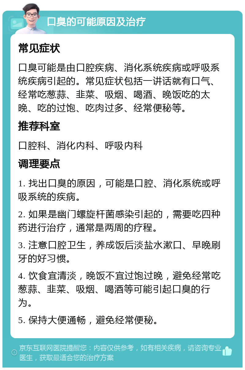 口臭的可能原因及治疗 常见症状 口臭可能是由口腔疾病、消化系统疾病或呼吸系统疾病引起的。常见症状包括一讲话就有口气、经常吃葱蒜、韭菜、吸烟、喝酒、晚饭吃的太晚、吃的过饱、吃肉过多、经常便秘等。 推荐科室 口腔科、消化内科、呼吸内科 调理要点 1. 找出口臭的原因，可能是口腔、消化系统或呼吸系统的疾病。 2. 如果是幽门螺旋杆菌感染引起的，需要吃四种药进行治疗，通常是两周的疗程。 3. 注意口腔卫生，养成饭后淡盐水漱口、早晚刷牙的好习惯。 4. 饮食宜清淡，晚饭不宜过饱过晚，避免经常吃葱蒜、韭菜、吸烟、喝酒等可能引起口臭的行为。 5. 保持大便通畅，避免经常便秘。