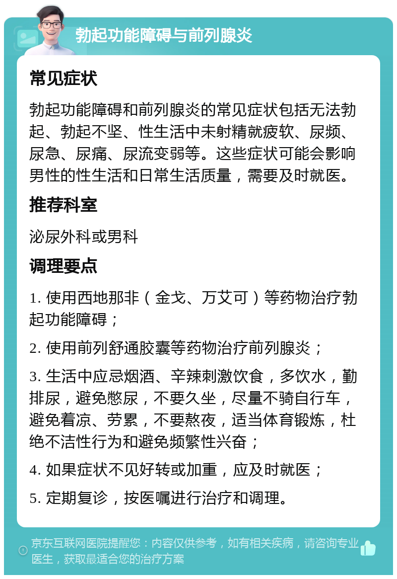 勃起功能障碍与前列腺炎 常见症状 勃起功能障碍和前列腺炎的常见症状包括无法勃起、勃起不坚、性生活中未射精就疲软、尿频、尿急、尿痛、尿流变弱等。这些症状可能会影响男性的性生活和日常生活质量，需要及时就医。 推荐科室 泌尿外科或男科 调理要点 1. 使用西地那非（金戈、万艾可）等药物治疗勃起功能障碍； 2. 使用前列舒通胶囊等药物治疗前列腺炎； 3. 生活中应忌烟酒、辛辣刺激饮食，多饮水，勤排尿，避免憋尿，不要久坐，尽量不骑自行车，避免着凉、劳累，不要熬夜，适当体育锻炼，杜绝不洁性行为和避免频繁性兴奋； 4. 如果症状不见好转或加重，应及时就医； 5. 定期复诊，按医嘱进行治疗和调理。