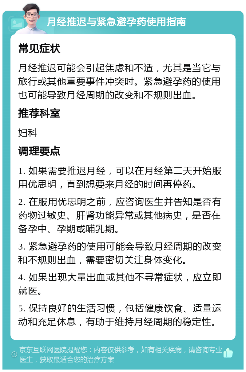 月经推迟与紧急避孕药使用指南 常见症状 月经推迟可能会引起焦虑和不适，尤其是当它与旅行或其他重要事件冲突时。紧急避孕药的使用也可能导致月经周期的改变和不规则出血。 推荐科室 妇科 调理要点 1. 如果需要推迟月经，可以在月经第二天开始服用优思明，直到想要来月经的时间再停药。 2. 在服用优思明之前，应咨询医生并告知是否有药物过敏史、肝肾功能异常或其他病史，是否在备孕中、孕期或哺乳期。 3. 紧急避孕药的使用可能会导致月经周期的改变和不规则出血，需要密切关注身体变化。 4. 如果出现大量出血或其他不寻常症状，应立即就医。 5. 保持良好的生活习惯，包括健康饮食、适量运动和充足休息，有助于维持月经周期的稳定性。