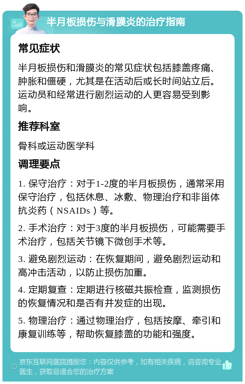 半月板损伤与滑膜炎的治疗指南 常见症状 半月板损伤和滑膜炎的常见症状包括膝盖疼痛、肿胀和僵硬，尤其是在活动后或长时间站立后。运动员和经常进行剧烈运动的人更容易受到影响。 推荐科室 骨科或运动医学科 调理要点 1. 保守治疗：对于1-2度的半月板损伤，通常采用保守治疗，包括休息、冰敷、物理治疗和非甾体抗炎药（NSAIDs）等。 2. 手术治疗：对于3度的半月板损伤，可能需要手术治疗，包括关节镜下微创手术等。 3. 避免剧烈运动：在恢复期间，避免剧烈运动和高冲击活动，以防止损伤加重。 4. 定期复查：定期进行核磁共振检查，监测损伤的恢复情况和是否有并发症的出现。 5. 物理治疗：通过物理治疗，包括按摩、牵引和康复训练等，帮助恢复膝盖的功能和强度。