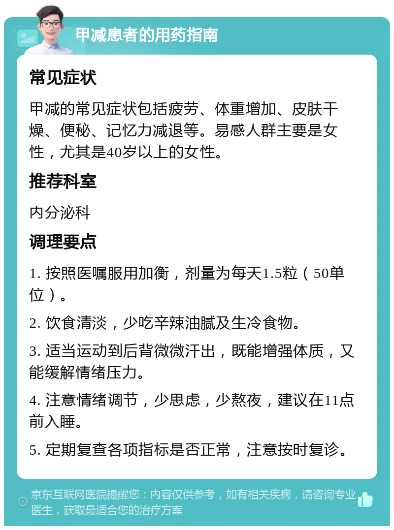 甲减患者的用药指南 常见症状 甲减的常见症状包括疲劳、体重增加、皮肤干燥、便秘、记忆力减退等。易感人群主要是女性，尤其是40岁以上的女性。 推荐科室 内分泌科 调理要点 1. 按照医嘱服用加衡，剂量为每天1.5粒（50单位）。 2. 饮食清淡，少吃辛辣油腻及生冷食物。 3. 适当运动到后背微微汗出，既能增强体质，又能缓解情绪压力。 4. 注意情绪调节，少思虑，少熬夜，建议在11点前入睡。 5. 定期复查各项指标是否正常，注意按时复诊。