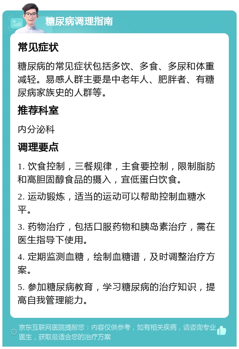 糖尿病调理指南 常见症状 糖尿病的常见症状包括多饮、多食、多尿和体重减轻。易感人群主要是中老年人、肥胖者、有糖尿病家族史的人群等。 推荐科室 内分泌科 调理要点 1. 饮食控制，三餐规律，主食要控制，限制脂肪和高胆固醇食品的摄入，宜低蛋白饮食。 2. 运动锻炼，适当的运动可以帮助控制血糖水平。 3. 药物治疗，包括口服药物和胰岛素治疗，需在医生指导下使用。 4. 定期监测血糖，绘制血糖谱，及时调整治疗方案。 5. 参加糖尿病教育，学习糖尿病的治疗知识，提高自我管理能力。