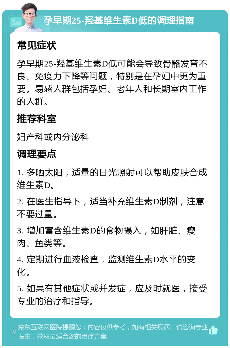 孕早期25-羟基维生素D低的调理指南 常见症状 孕早期25-羟基维生素D低可能会导致骨骼发育不良、免疫力下降等问题，特别是在孕妇中更为重要。易感人群包括孕妇、老年人和长期室内工作的人群。 推荐科室 妇产科或内分泌科 调理要点 1. 多晒太阳，适量的日光照射可以帮助皮肤合成维生素D。 2. 在医生指导下，适当补充维生素D制剂，注意不要过量。 3. 增加富含维生素D的食物摄入，如肝脏、瘦肉、鱼类等。 4. 定期进行血液检查，监测维生素D水平的变化。 5. 如果有其他症状或并发症，应及时就医，接受专业的治疗和指导。