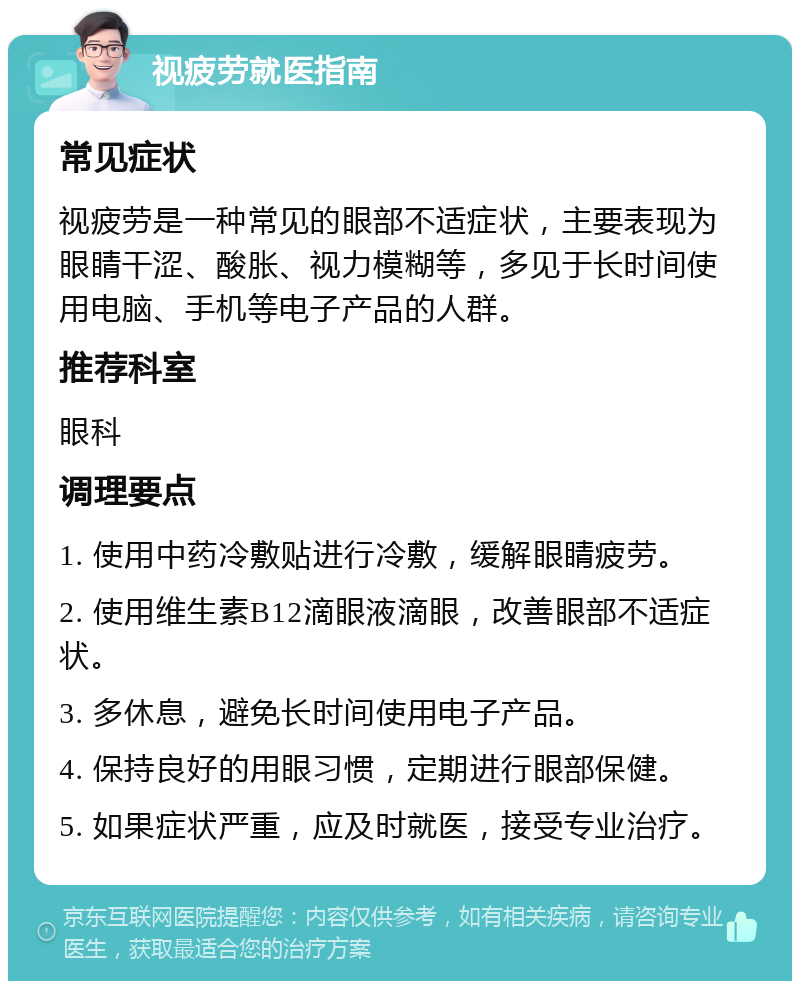 视疲劳就医指南 常见症状 视疲劳是一种常见的眼部不适症状，主要表现为眼睛干涩、酸胀、视力模糊等，多见于长时间使用电脑、手机等电子产品的人群。 推荐科室 眼科 调理要点 1. 使用中药冷敷贴进行冷敷，缓解眼睛疲劳。 2. 使用维生素B12滴眼液滴眼，改善眼部不适症状。 3. 多休息，避免长时间使用电子产品。 4. 保持良好的用眼习惯，定期进行眼部保健。 5. 如果症状严重，应及时就医，接受专业治疗。