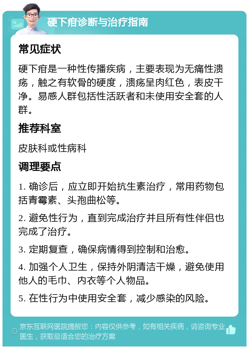 硬下疳诊断与治疗指南 常见症状 硬下疳是一种性传播疾病，主要表现为无痛性溃疡，触之有软骨的硬度，溃疡呈肉红色，表皮干净。易感人群包括性活跃者和未使用安全套的人群。 推荐科室 皮肤科或性病科 调理要点 1. 确诊后，应立即开始抗生素治疗，常用药物包括青霉素、头孢曲松等。 2. 避免性行为，直到完成治疗并且所有性伴侣也完成了治疗。 3. 定期复查，确保病情得到控制和治愈。 4. 加强个人卫生，保持外阴清洁干燥，避免使用他人的毛巾、内衣等个人物品。 5. 在性行为中使用安全套，减少感染的风险。