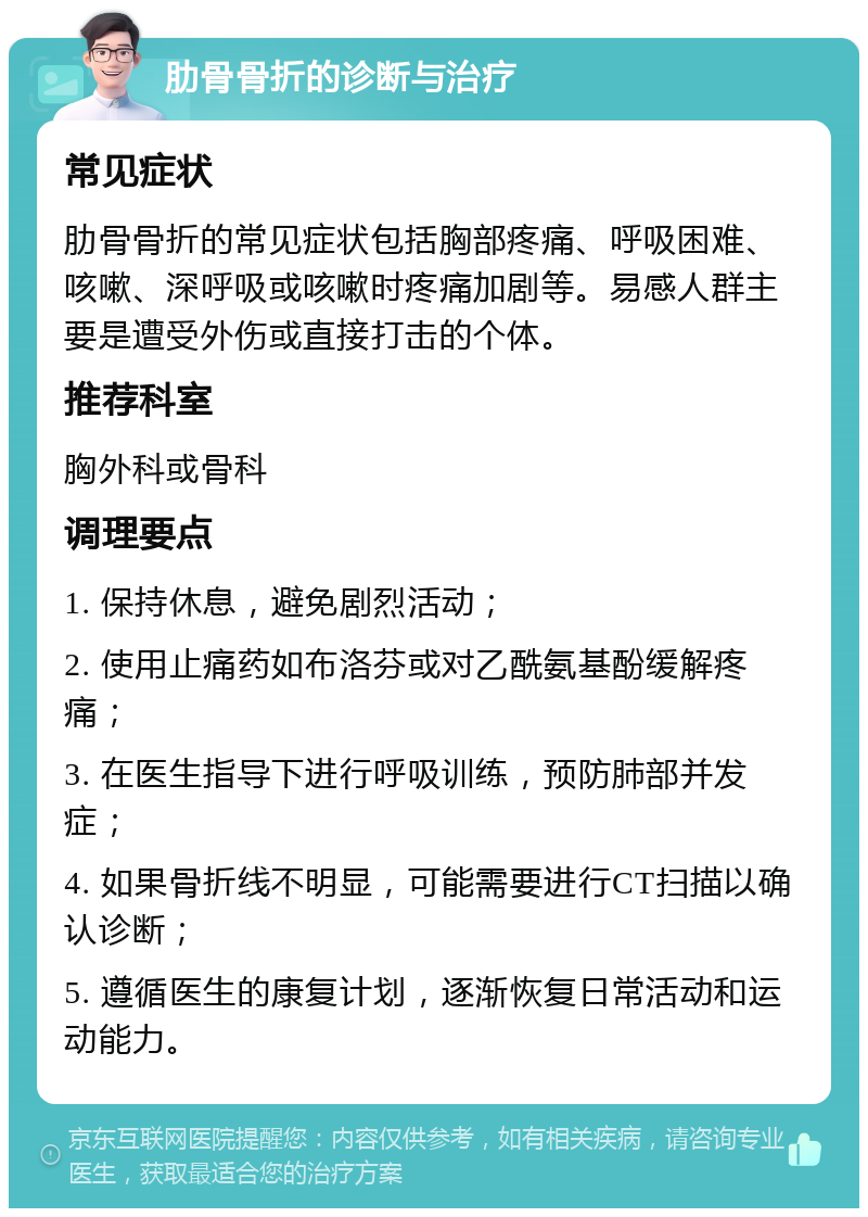 肋骨骨折的诊断与治疗 常见症状 肋骨骨折的常见症状包括胸部疼痛、呼吸困难、咳嗽、深呼吸或咳嗽时疼痛加剧等。易感人群主要是遭受外伤或直接打击的个体。 推荐科室 胸外科或骨科 调理要点 1. 保持休息，避免剧烈活动； 2. 使用止痛药如布洛芬或对乙酰氨基酚缓解疼痛； 3. 在医生指导下进行呼吸训练，预防肺部并发症； 4. 如果骨折线不明显，可能需要进行CT扫描以确认诊断； 5. 遵循医生的康复计划，逐渐恢复日常活动和运动能力。