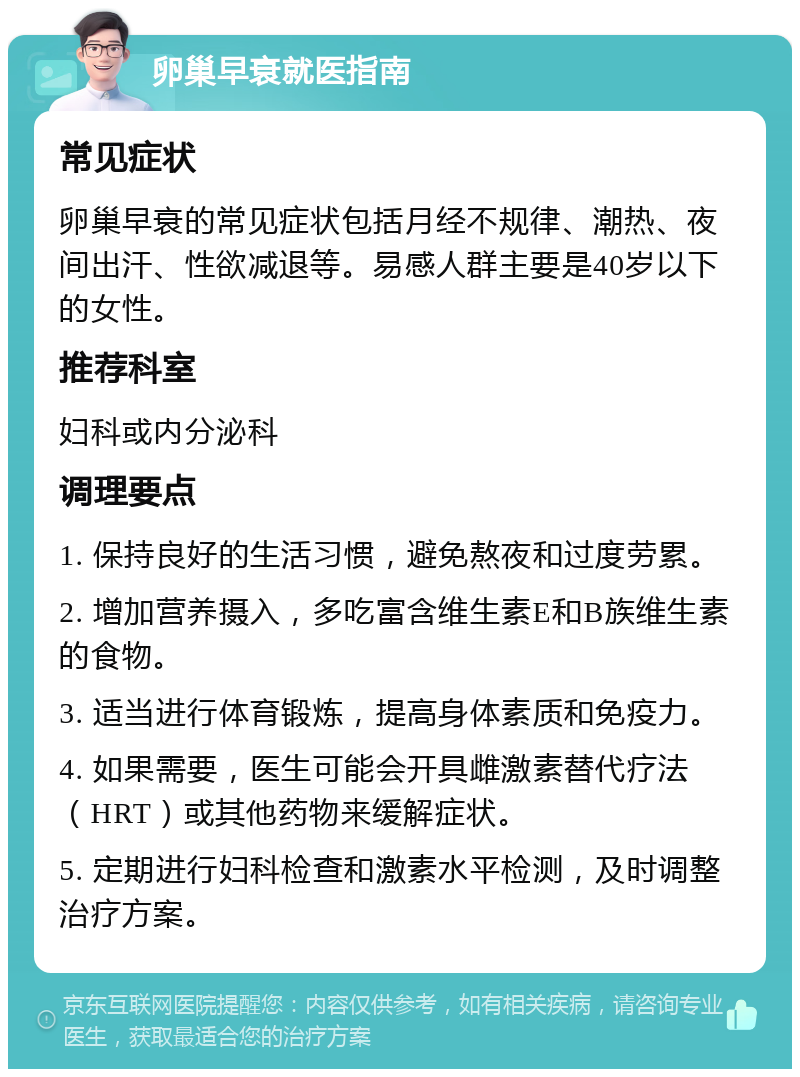 卵巢早衰就医指南 常见症状 卵巢早衰的常见症状包括月经不规律、潮热、夜间出汗、性欲减退等。易感人群主要是40岁以下的女性。 推荐科室 妇科或内分泌科 调理要点 1. 保持良好的生活习惯，避免熬夜和过度劳累。 2. 增加营养摄入，多吃富含维生素E和B族维生素的食物。 3. 适当进行体育锻炼，提高身体素质和免疫力。 4. 如果需要，医生可能会开具雌激素替代疗法（HRT）或其他药物来缓解症状。 5. 定期进行妇科检查和激素水平检测，及时调整治疗方案。