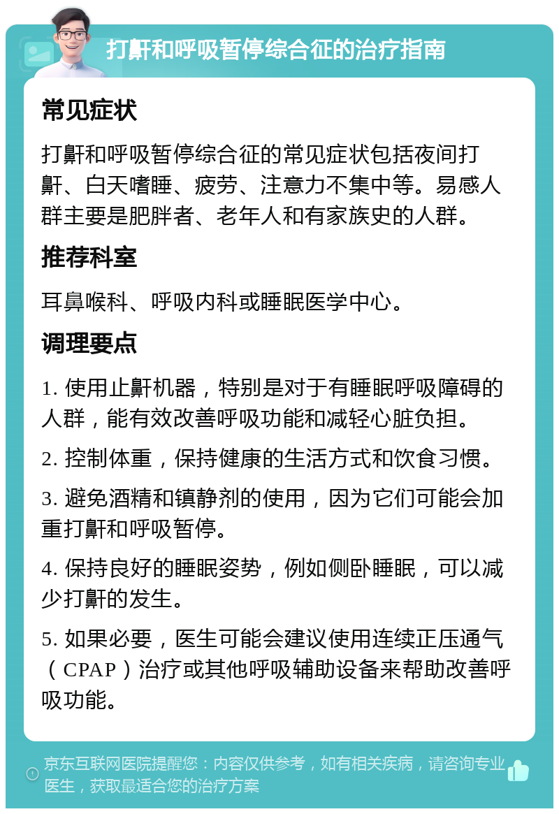 打鼾和呼吸暂停综合征的治疗指南 常见症状 打鼾和呼吸暂停综合征的常见症状包括夜间打鼾、白天嗜睡、疲劳、注意力不集中等。易感人群主要是肥胖者、老年人和有家族史的人群。 推荐科室 耳鼻喉科、呼吸内科或睡眠医学中心。 调理要点 1. 使用止鼾机器，特别是对于有睡眠呼吸障碍的人群，能有效改善呼吸功能和减轻心脏负担。 2. 控制体重，保持健康的生活方式和饮食习惯。 3. 避免酒精和镇静剂的使用，因为它们可能会加重打鼾和呼吸暂停。 4. 保持良好的睡眠姿势，例如侧卧睡眠，可以减少打鼾的发生。 5. 如果必要，医生可能会建议使用连续正压通气（CPAP）治疗或其他呼吸辅助设备来帮助改善呼吸功能。