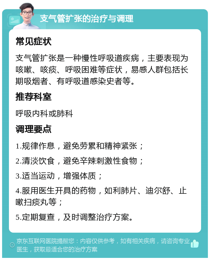 支气管扩张的治疗与调理 常见症状 支气管扩张是一种慢性呼吸道疾病，主要表现为咳嗽、咳痰、呼吸困难等症状，易感人群包括长期吸烟者、有呼吸道感染史者等。 推荐科室 呼吸内科或肺科 调理要点 1.规律作息，避免劳累和精神紧张； 2.清淡饮食，避免辛辣刺激性食物； 3.适当运动，增强体质； 4.服用医生开具的药物，如利肺片、迪尔舒、止嗽扫痰丸等； 5.定期复查，及时调整治疗方案。