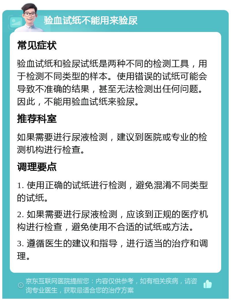 验血试纸不能用来验尿 常见症状 验血试纸和验尿试纸是两种不同的检测工具，用于检测不同类型的样本。使用错误的试纸可能会导致不准确的结果，甚至无法检测出任何问题。因此，不能用验血试纸来验尿。 推荐科室 如果需要进行尿液检测，建议到医院或专业的检测机构进行检查。 调理要点 1. 使用正确的试纸进行检测，避免混淆不同类型的试纸。 2. 如果需要进行尿液检测，应该到正规的医疗机构进行检查，避免使用不合适的试纸或方法。 3. 遵循医生的建议和指导，进行适当的治疗和调理。