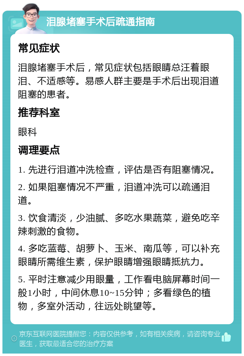 泪腺堵塞手术后疏通指南 常见症状 泪腺堵塞手术后，常见症状包括眼睛总汪着眼泪、不适感等。易感人群主要是手术后出现泪道阻塞的患者。 推荐科室 眼科 调理要点 1. 先进行泪道冲洗检查，评估是否有阻塞情况。 2. 如果阻塞情况不严重，泪道冲洗可以疏通泪道。 3. 饮食清淡，少油腻、多吃水果蔬菜，避免吃辛辣刺激的食物。 4. 多吃蓝莓、胡萝卜、玉米、南瓜等，可以补充眼睛所需维生素，保护眼睛增强眼睛抵抗力。 5. 平时注意减少用眼量，工作看电脑屏幕时间一般1小时，中间休息10~15分钟；多看绿色的植物，多室外活动，往远处眺望等。