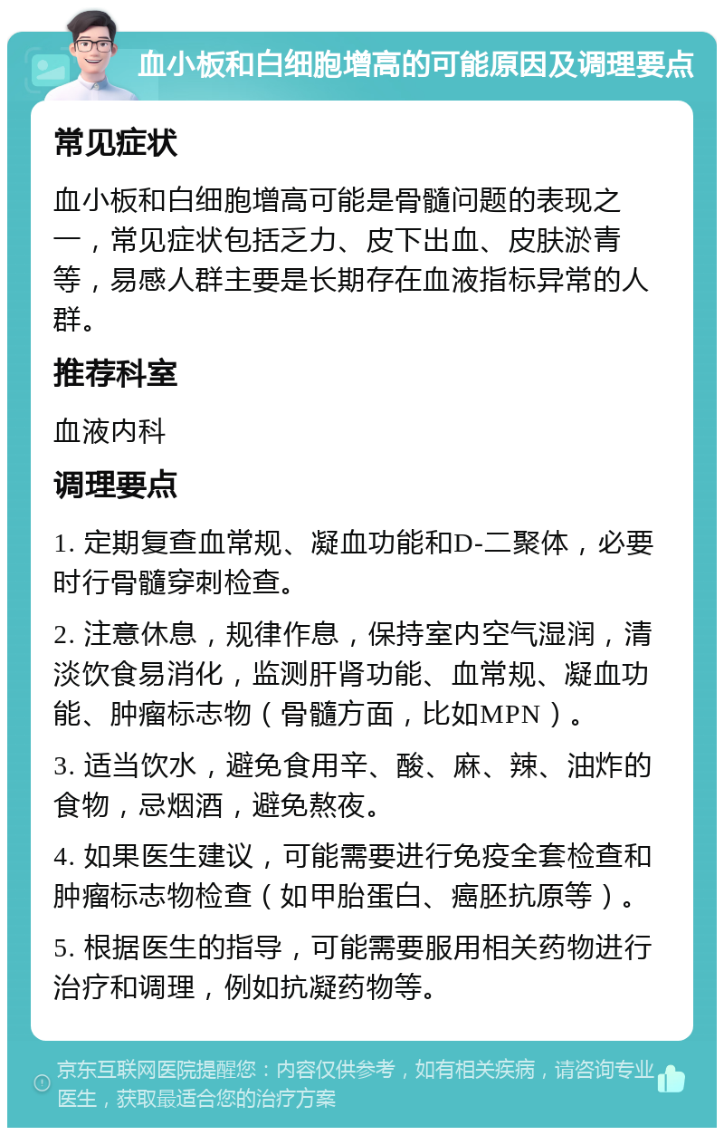 血小板和白细胞增高的可能原因及调理要点 常见症状 血小板和白细胞增高可能是骨髓问题的表现之一，常见症状包括乏力、皮下出血、皮肤淤青等，易感人群主要是长期存在血液指标异常的人群。 推荐科室 血液内科 调理要点 1. 定期复查血常规、凝血功能和D-二聚体，必要时行骨髓穿刺检查。 2. 注意休息，规律作息，保持室内空气湿润，清淡饮食易消化，监测肝肾功能、血常规、凝血功能、肿瘤标志物（骨髓方面，比如MPN）。 3. 适当饮水，避免食用辛、酸、麻、辣、油炸的食物，忌烟酒，避免熬夜。 4. 如果医生建议，可能需要进行免疫全套检查和肿瘤标志物检查（如甲胎蛋白、癌胚抗原等）。 5. 根据医生的指导，可能需要服用相关药物进行治疗和调理，例如抗凝药物等。