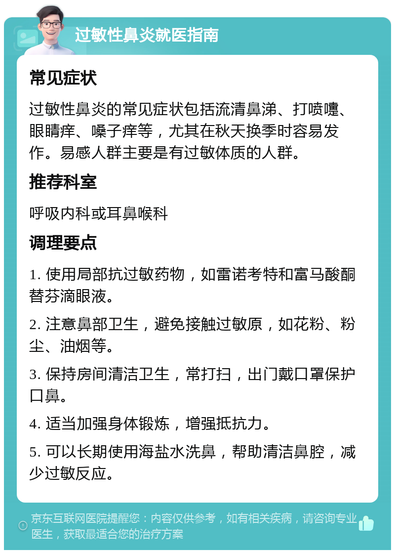 过敏性鼻炎就医指南 常见症状 过敏性鼻炎的常见症状包括流清鼻涕、打喷嚏、眼睛痒、嗓子痒等，尤其在秋天换季时容易发作。易感人群主要是有过敏体质的人群。 推荐科室 呼吸内科或耳鼻喉科 调理要点 1. 使用局部抗过敏药物，如雷诺考特和富马酸酮替芬滴眼液。 2. 注意鼻部卫生，避免接触过敏原，如花粉、粉尘、油烟等。 3. 保持房间清洁卫生，常打扫，出门戴口罩保护口鼻。 4. 适当加强身体锻炼，增强抵抗力。 5. 可以长期使用海盐水洗鼻，帮助清洁鼻腔，减少过敏反应。