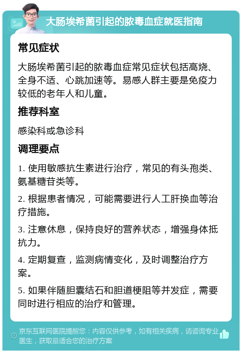 大肠埃希菌引起的脓毒血症就医指南 常见症状 大肠埃希菌引起的脓毒血症常见症状包括高烧、全身不适、心跳加速等。易感人群主要是免疫力较低的老年人和儿童。 推荐科室 感染科或急诊科 调理要点 1. 使用敏感抗生素进行治疗，常见的有头孢类、氨基糖苷类等。 2. 根据患者情况，可能需要进行人工肝换血等治疗措施。 3. 注意休息，保持良好的营养状态，增强身体抵抗力。 4. 定期复查，监测病情变化，及时调整治疗方案。 5. 如果伴随胆囊结石和胆道梗阻等并发症，需要同时进行相应的治疗和管理。