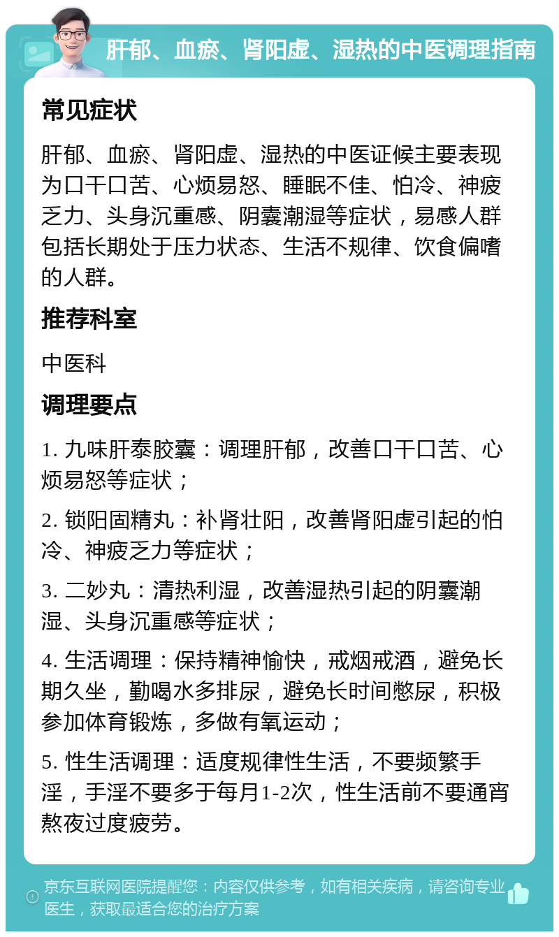 肝郁、血瘀、肾阳虚、湿热的中医调理指南 常见症状 肝郁、血瘀、肾阳虚、湿热的中医证候主要表现为口干口苦、心烦易怒、睡眠不佳、怕冷、神疲乏力、头身沉重感、阴囊潮湿等症状，易感人群包括长期处于压力状态、生活不规律、饮食偏嗜的人群。 推荐科室 中医科 调理要点 1. 九味肝泰胶囊：调理肝郁，改善口干口苦、心烦易怒等症状； 2. 锁阳固精丸：补肾壮阳，改善肾阳虚引起的怕冷、神疲乏力等症状； 3. 二妙丸：清热利湿，改善湿热引起的阴囊潮湿、头身沉重感等症状； 4. 生活调理：保持精神愉快，戒烟戒酒，避免长期久坐，勤喝水多排尿，避免长时间憋尿，积极参加体育锻炼，多做有氧运动； 5. 性生活调理：适度规律性生活，不要频繁手淫，手淫不要多于每月1-2次，性生活前不要通宵熬夜过度疲劳。