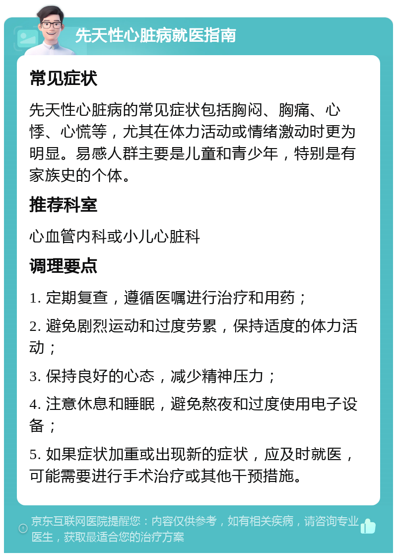 先天性心脏病就医指南 常见症状 先天性心脏病的常见症状包括胸闷、胸痛、心悸、心慌等，尤其在体力活动或情绪激动时更为明显。易感人群主要是儿童和青少年，特别是有家族史的个体。 推荐科室 心血管内科或小儿心脏科 调理要点 1. 定期复查，遵循医嘱进行治疗和用药； 2. 避免剧烈运动和过度劳累，保持适度的体力活动； 3. 保持良好的心态，减少精神压力； 4. 注意休息和睡眠，避免熬夜和过度使用电子设备； 5. 如果症状加重或出现新的症状，应及时就医，可能需要进行手术治疗或其他干预措施。