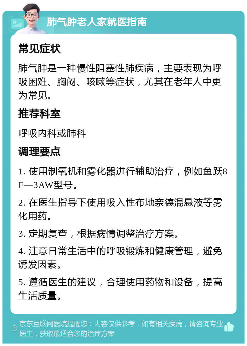 肺气肿老人家就医指南 常见症状 肺气肿是一种慢性阻塞性肺疾病，主要表现为呼吸困难、胸闷、咳嗽等症状，尤其在老年人中更为常见。 推荐科室 呼吸内科或肺科 调理要点 1. 使用制氧机和雾化器进行辅助治疗，例如鱼跃8F—3AW型号。 2. 在医生指导下使用吸入性布地奈德混悬液等雾化用药。 3. 定期复查，根据病情调整治疗方案。 4. 注意日常生活中的呼吸锻炼和健康管理，避免诱发因素。 5. 遵循医生的建议，合理使用药物和设备，提高生活质量。