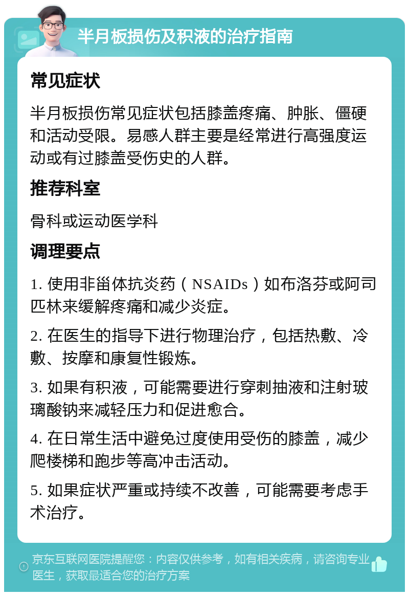 半月板损伤及积液的治疗指南 常见症状 半月板损伤常见症状包括膝盖疼痛、肿胀、僵硬和活动受限。易感人群主要是经常进行高强度运动或有过膝盖受伤史的人群。 推荐科室 骨科或运动医学科 调理要点 1. 使用非甾体抗炎药（NSAIDs）如布洛芬或阿司匹林来缓解疼痛和减少炎症。 2. 在医生的指导下进行物理治疗，包括热敷、冷敷、按摩和康复性锻炼。 3. 如果有积液，可能需要进行穿刺抽液和注射玻璃酸钠来减轻压力和促进愈合。 4. 在日常生活中避免过度使用受伤的膝盖，减少爬楼梯和跑步等高冲击活动。 5. 如果症状严重或持续不改善，可能需要考虑手术治疗。