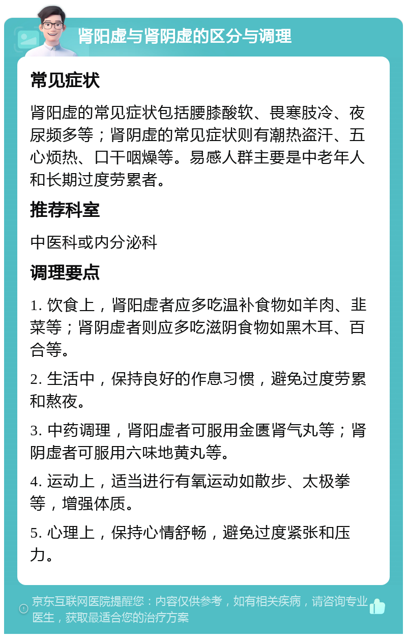 肾阳虚与肾阴虚的区分与调理 常见症状 肾阳虚的常见症状包括腰膝酸软、畏寒肢冷、夜尿频多等；肾阴虚的常见症状则有潮热盗汗、五心烦热、口干咽燥等。易感人群主要是中老年人和长期过度劳累者。 推荐科室 中医科或内分泌科 调理要点 1. 饮食上，肾阳虚者应多吃温补食物如羊肉、韭菜等；肾阴虚者则应多吃滋阴食物如黑木耳、百合等。 2. 生活中，保持良好的作息习惯，避免过度劳累和熬夜。 3. 中药调理，肾阳虚者可服用金匮肾气丸等；肾阴虚者可服用六味地黄丸等。 4. 运动上，适当进行有氧运动如散步、太极拳等，增强体质。 5. 心理上，保持心情舒畅，避免过度紧张和压力。