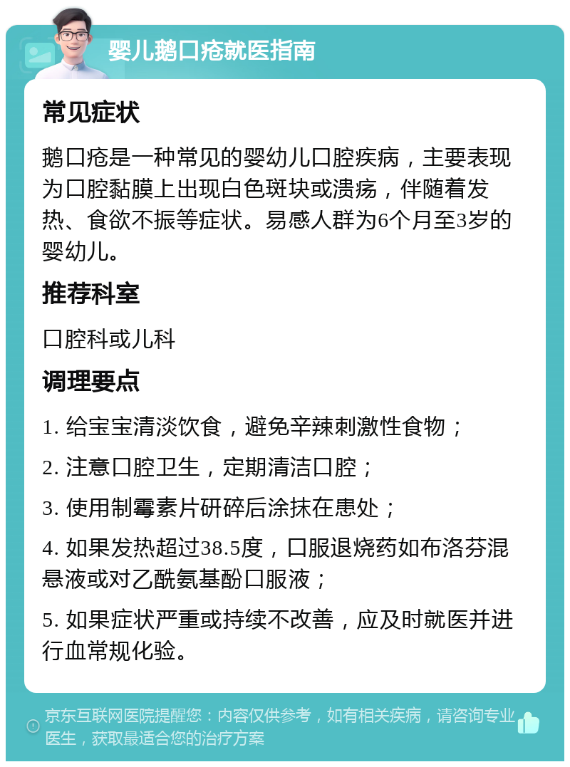 婴儿鹅口疮就医指南 常见症状 鹅口疮是一种常见的婴幼儿口腔疾病，主要表现为口腔黏膜上出现白色斑块或溃疡，伴随着发热、食欲不振等症状。易感人群为6个月至3岁的婴幼儿。 推荐科室 口腔科或儿科 调理要点 1. 给宝宝清淡饮食，避免辛辣刺激性食物； 2. 注意口腔卫生，定期清洁口腔； 3. 使用制霉素片研碎后涂抹在患处； 4. 如果发热超过38.5度，口服退烧药如布洛芬混悬液或对乙酰氨基酚口服液； 5. 如果症状严重或持续不改善，应及时就医并进行血常规化验。