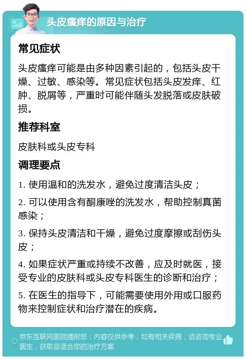 头皮瘙痒的原因与治疗 常见症状 头皮瘙痒可能是由多种因素引起的，包括头皮干燥、过敏、感染等。常见症状包括头皮发痒、红肿、脱屑等，严重时可能伴随头发脱落或皮肤破损。 推荐科室 皮肤科或头皮专科 调理要点 1. 使用温和的洗发水，避免过度清洁头皮； 2. 可以使用含有酮康唑的洗发水，帮助控制真菌感染； 3. 保持头皮清洁和干燥，避免过度摩擦或刮伤头皮； 4. 如果症状严重或持续不改善，应及时就医，接受专业的皮肤科或头皮专科医生的诊断和治疗； 5. 在医生的指导下，可能需要使用外用或口服药物来控制症状和治疗潜在的疾病。