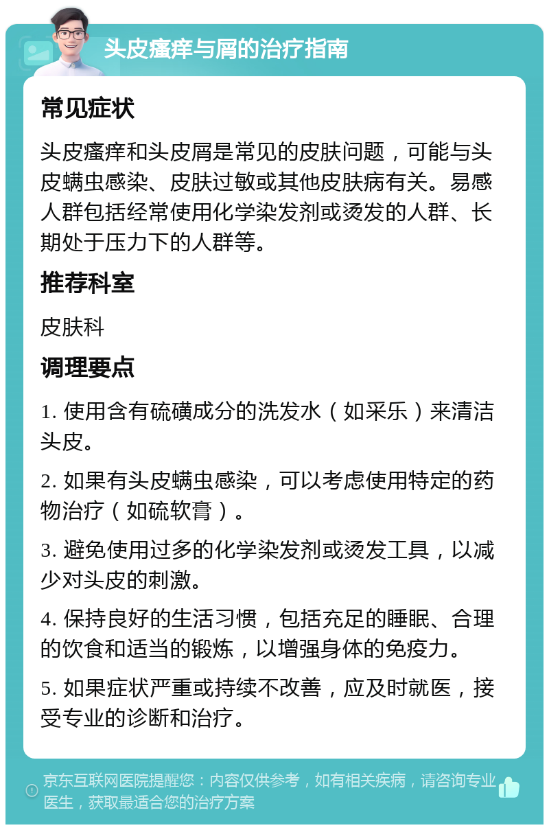 头皮瘙痒与屑的治疗指南 常见症状 头皮瘙痒和头皮屑是常见的皮肤问题，可能与头皮螨虫感染、皮肤过敏或其他皮肤病有关。易感人群包括经常使用化学染发剂或烫发的人群、长期处于压力下的人群等。 推荐科室 皮肤科 调理要点 1. 使用含有硫磺成分的洗发水（如采乐）来清洁头皮。 2. 如果有头皮螨虫感染，可以考虑使用特定的药物治疗（如硫软膏）。 3. 避免使用过多的化学染发剂或烫发工具，以减少对头皮的刺激。 4. 保持良好的生活习惯，包括充足的睡眠、合理的饮食和适当的锻炼，以增强身体的免疫力。 5. 如果症状严重或持续不改善，应及时就医，接受专业的诊断和治疗。