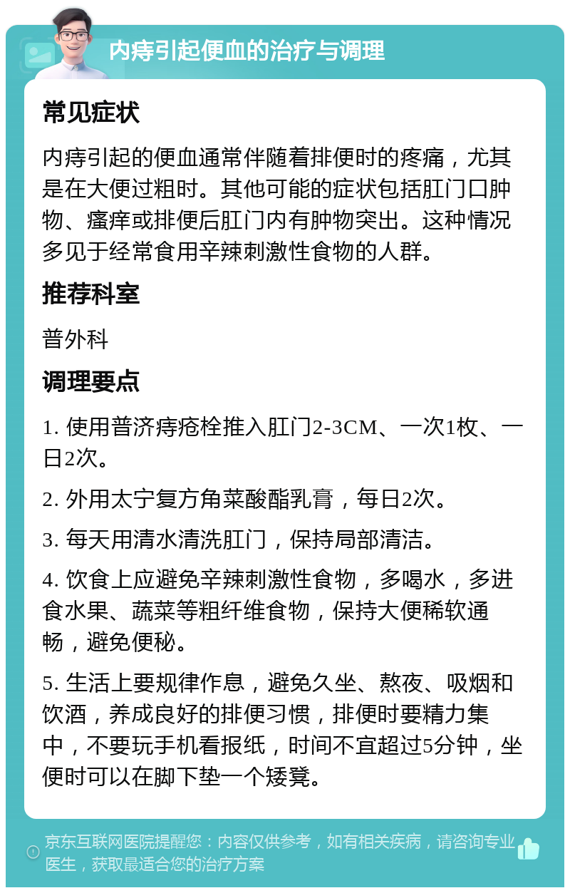 内痔引起便血的治疗与调理 常见症状 内痔引起的便血通常伴随着排便时的疼痛，尤其是在大便过粗时。其他可能的症状包括肛门口肿物、瘙痒或排便后肛门内有肿物突出。这种情况多见于经常食用辛辣刺激性食物的人群。 推荐科室 普外科 调理要点 1. 使用普济痔疮栓推入肛门2-3CM、一次1枚、一日2次。 2. 外用太宁复方角菜酸酯乳膏，每日2次。 3. 每天用清水清洗肛门，保持局部清洁。 4. 饮食上应避免辛辣刺激性食物，多喝水，多进食水果、蔬菜等粗纤维食物，保持大便稀软通畅，避免便秘。 5. 生活上要规律作息，避免久坐、熬夜、吸烟和饮酒，养成良好的排便习惯，排便时要精力集中，不要玩手机看报纸，时间不宜超过5分钟，坐便时可以在脚下垫一个矮凳。