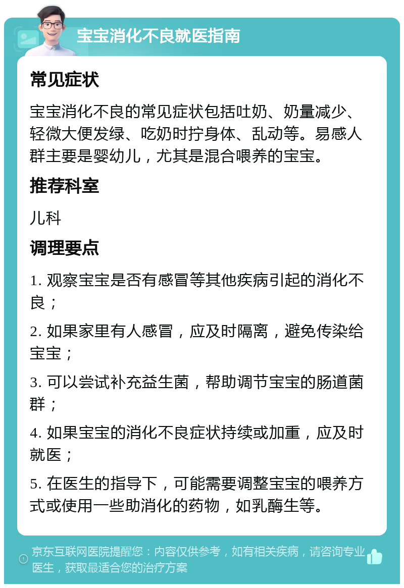 宝宝消化不良就医指南 常见症状 宝宝消化不良的常见症状包括吐奶、奶量减少、轻微大便发绿、吃奶时拧身体、乱动等。易感人群主要是婴幼儿，尤其是混合喂养的宝宝。 推荐科室 儿科 调理要点 1. 观察宝宝是否有感冒等其他疾病引起的消化不良； 2. 如果家里有人感冒，应及时隔离，避免传染给宝宝； 3. 可以尝试补充益生菌，帮助调节宝宝的肠道菌群； 4. 如果宝宝的消化不良症状持续或加重，应及时就医； 5. 在医生的指导下，可能需要调整宝宝的喂养方式或使用一些助消化的药物，如乳酶生等。