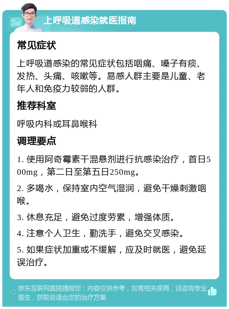 上呼吸道感染就医指南 常见症状 上呼吸道感染的常见症状包括咽痛、嗓子有痰、发热、头痛、咳嗽等。易感人群主要是儿童、老年人和免疫力较弱的人群。 推荐科室 呼吸内科或耳鼻喉科 调理要点 1. 使用阿奇霉素干混悬剂进行抗感染治疗，首日500mg，第二日至第五日250mg。 2. 多喝水，保持室内空气湿润，避免干燥刺激咽喉。 3. 休息充足，避免过度劳累，增强体质。 4. 注意个人卫生，勤洗手，避免交叉感染。 5. 如果症状加重或不缓解，应及时就医，避免延误治疗。