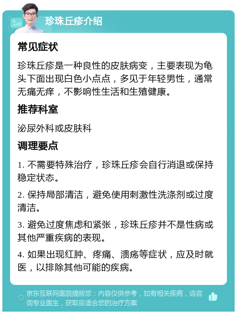 珍珠丘疹介绍 常见症状 珍珠丘疹是一种良性的皮肤病变，主要表现为龟头下面出现白色小点点，多见于年轻男性，通常无痛无痒，不影响性生活和生殖健康。 推荐科室 泌尿外科或皮肤科 调理要点 1. 不需要特殊治疗，珍珠丘疹会自行消退或保持稳定状态。 2. 保持局部清洁，避免使用刺激性洗涤剂或过度清洁。 3. 避免过度焦虑和紧张，珍珠丘疹并不是性病或其他严重疾病的表现。 4. 如果出现红肿、疼痛、溃疡等症状，应及时就医，以排除其他可能的疾病。