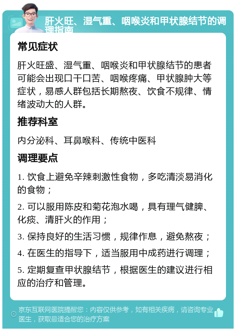 肝火旺、湿气重、咽喉炎和甲状腺结节的调理指南 常见症状 肝火旺盛、湿气重、咽喉炎和甲状腺结节的患者可能会出现口干口苦、咽喉疼痛、甲状腺肿大等症状，易感人群包括长期熬夜、饮食不规律、情绪波动大的人群。 推荐科室 内分泌科、耳鼻喉科、传统中医科 调理要点 1. 饮食上避免辛辣刺激性食物，多吃清淡易消化的食物； 2. 可以服用陈皮和菊花泡水喝，具有理气健脾、化痰、清肝火的作用； 3. 保持良好的生活习惯，规律作息，避免熬夜； 4. 在医生的指导下，适当服用中成药进行调理； 5. 定期复查甲状腺结节，根据医生的建议进行相应的治疗和管理。